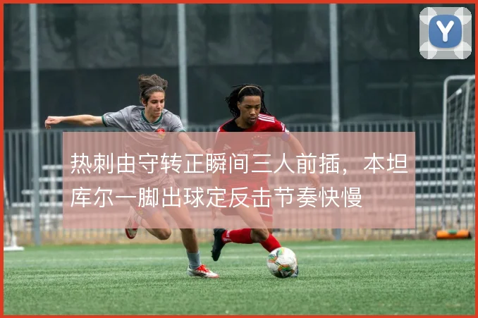 热刺由守转正瞬间三人前插,本坦库尔一脚出球定反击节奏快慢
