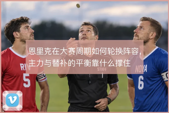 恩里克在大赛周期如何轮换阵容，主力与替补的平衡靠什么撑住