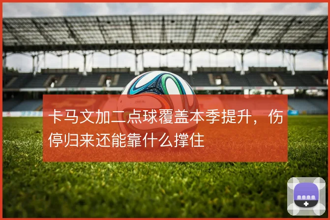 卡马文加二点球覆盖本季提升,伤停归来还能靠什么撑住