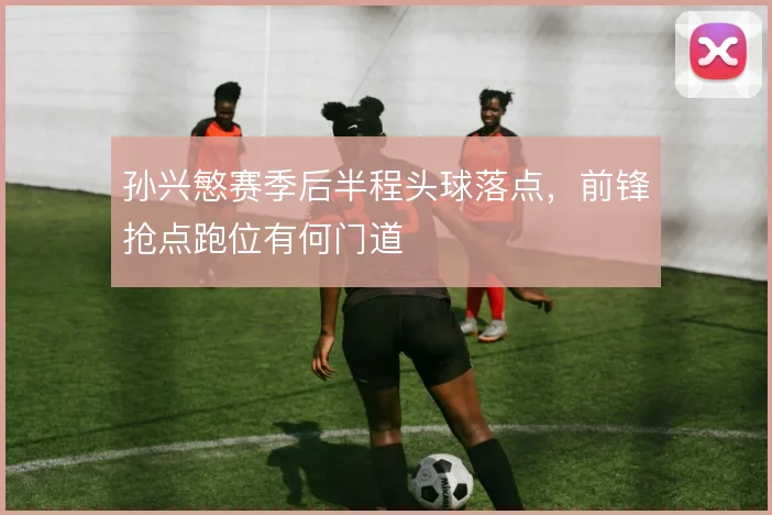 孙兴慜赛季后半程头球落点，前锋抢点跑位有何门道