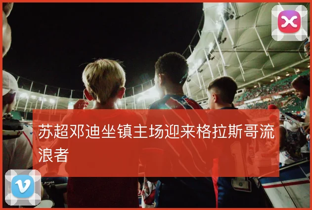 苏超邓迪坐镇主场迎来格拉斯哥流浪者