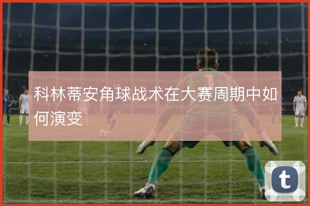 科林蒂安角球战术在大赛周期中如何演变
