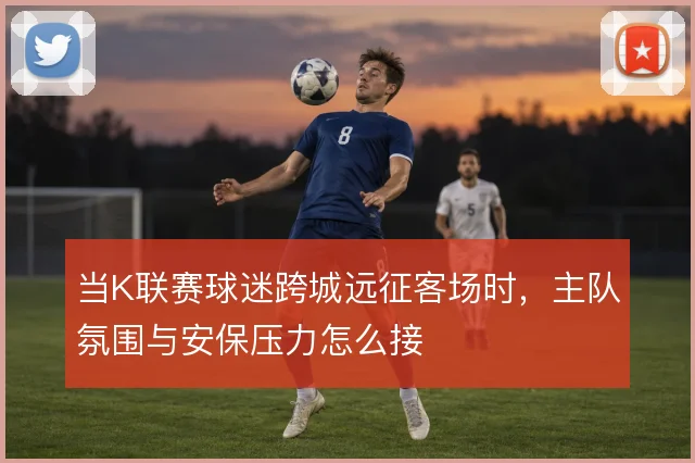 当K联赛球迷跨城远征客场时，主队氛围与安保压力怎么接