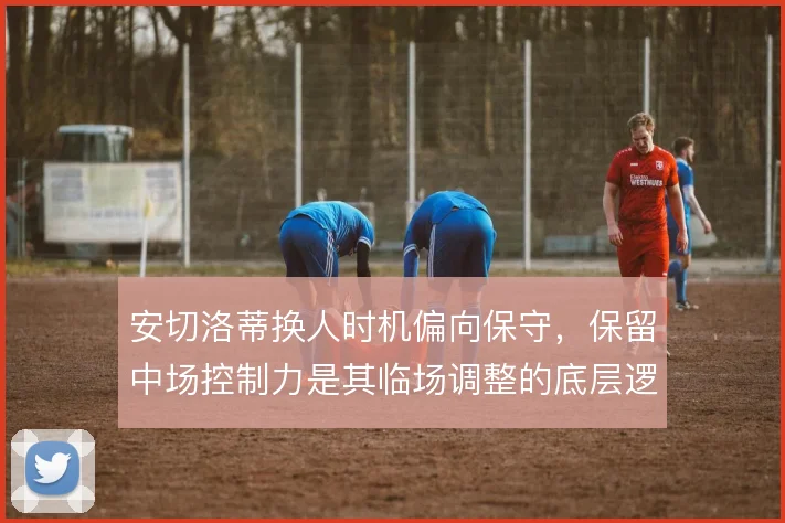 安切洛蒂换人时机偏向保守,保留中场控制力是其临场调整的底层逻辑