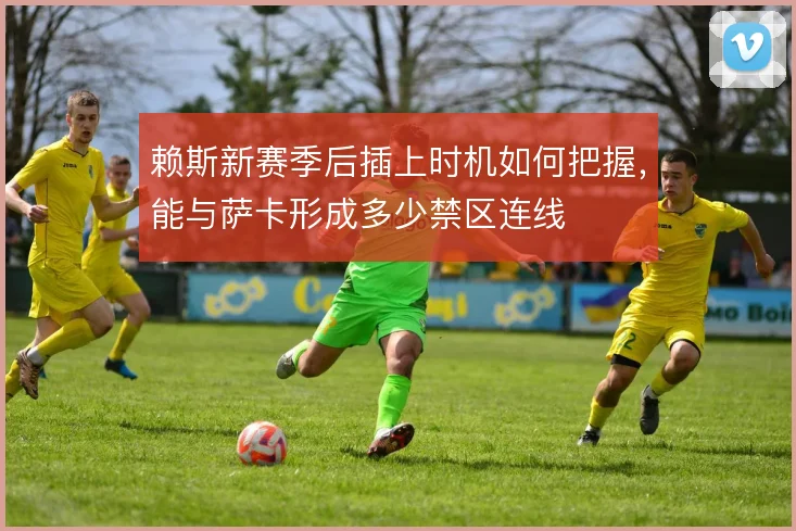 赖斯新赛季后插上时机如何把握，能与萨卡形成多少禁区连线