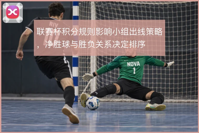联赛杯积分规则影响小组出线策略，净胜球与胜负关系决定排序
