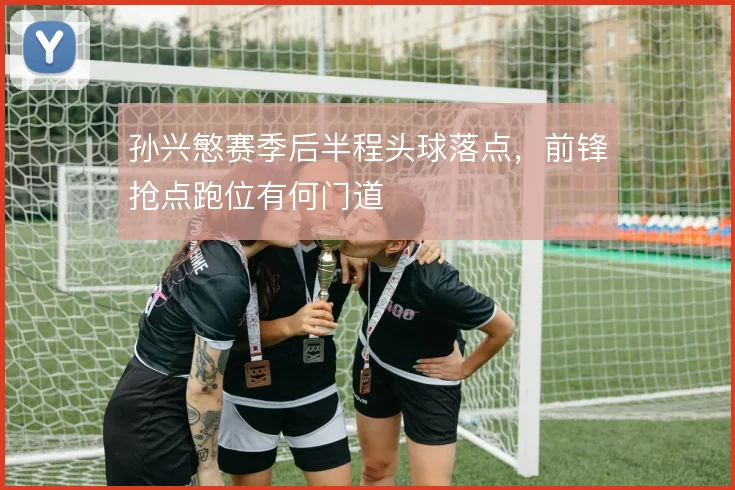 孙兴慜赛季后半程头球落点，前锋抢点跑位有何门道