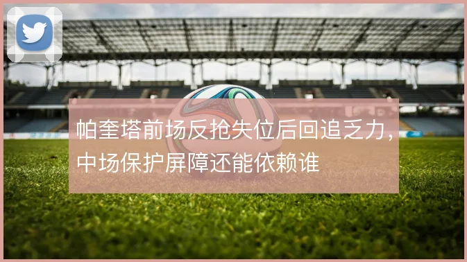帕奎塔前场反抢失位后回追乏力,中场保护屏障还能依赖谁