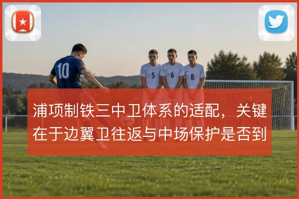 浦项制铁三中卫体系的适配,关键在于边翼卫往返与中场保护是否到位