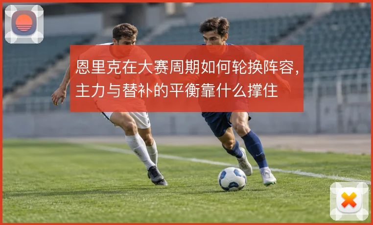 恩里克在大赛周期如何轮换阵容，主力与替补的平衡靠什么撑住