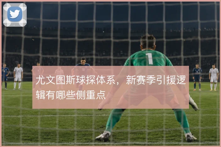 尤文图斯球探体系,新赛季引援逻辑有哪些侧重点