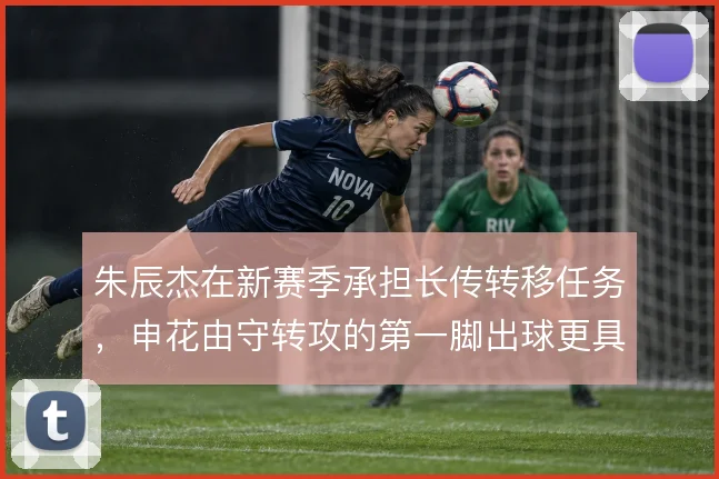 朱辰杰在新赛季承担长传转移任务,申花由守转攻的第一脚出球更具方向性